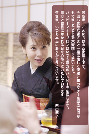 皆さま、こんにちは＊西出博子です。
今回も素敵な皆さまと一緒に愉しく優雅に和のマナーを学ぶ時間が
もてましたことを大変嬉しく思います。
ハッピーマナーサロンはいつも貴方のハッピーを応援します。
貴方とお目にかかれる日を心待ちにいたしております。　
皆さま、いつも本当にありがとうございます。　　　　　西出博子