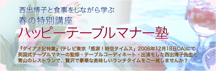 大人気＊６月特別講座西出博子と食事をしながら学ぶハッピーテーブルマナー 				  『ダイアナ妃特集』(テレビ東京「感涙！時空タイムス」2006年12月18日OA)にて 				  英国式テーブルマナーの監修・テーブルコーディネート・出演をした西出博子先生と 				  青山のレストランで、贅沢で豪華な美味しいランチタイムをご一緒しませんか？